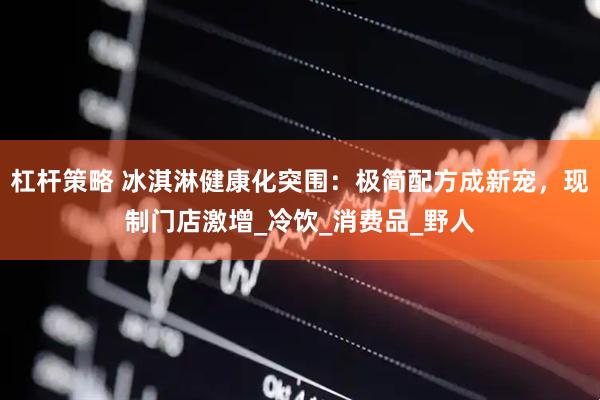 杠杆策略 冰淇淋健康化突围：极简配方成新宠，现制门店激增_冷饮_消费品_野人