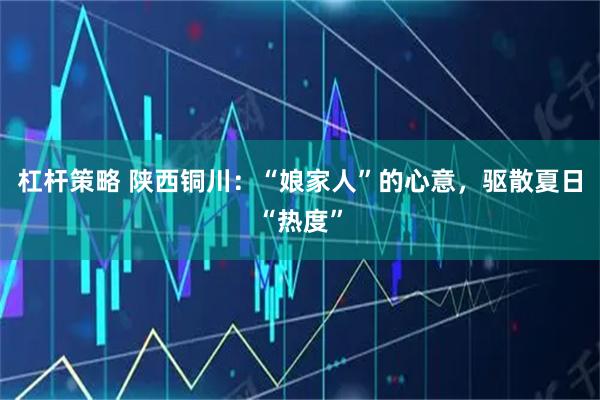 杠杆策略 陕西铜川：“娘家人”的心意，驱散夏日“热度”