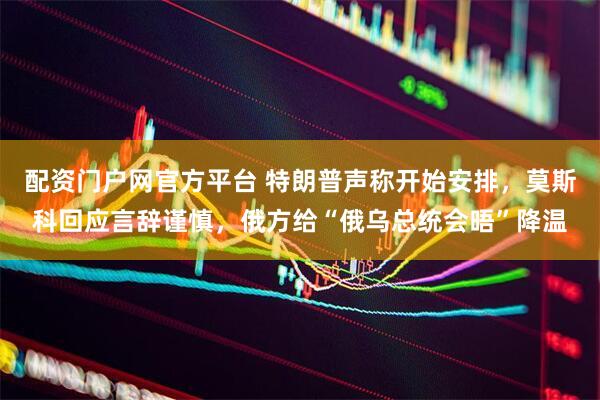 配资门户网官方平台 特朗普声称开始安排，莫斯科回应言辞谨慎，俄方给“俄乌总统会晤”降温