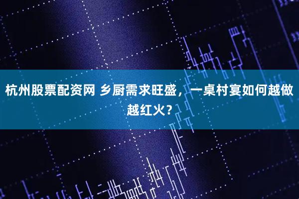 杭州股票配资网 乡厨需求旺盛，一桌村宴如何越做越红火？