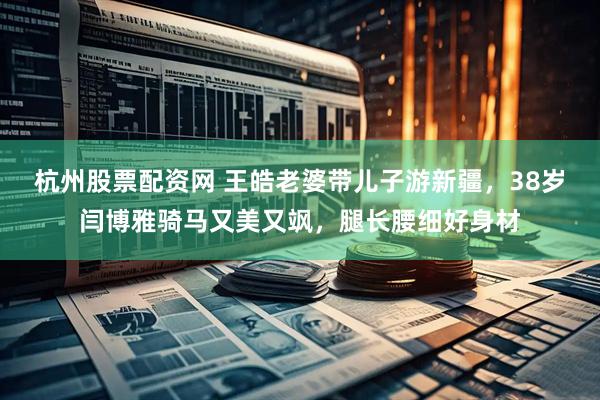 杭州股票配资网 王皓老婆带儿子游新疆，38岁闫博雅骑马又美又飒，腿长腰细好身材