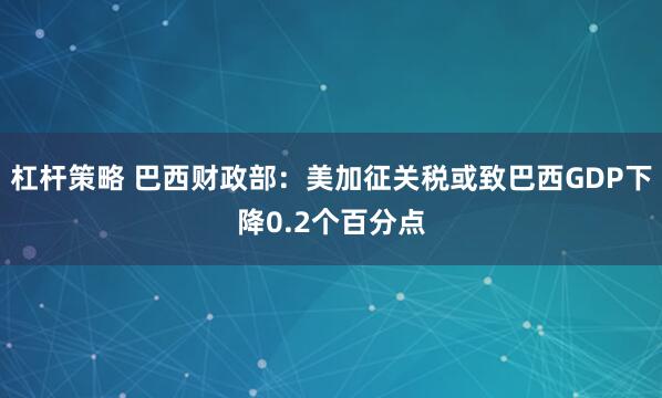 杠杆策略 巴西财政部：美加征关税或致巴西GDP下降0.2个百分点