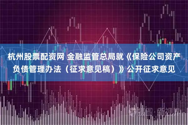 杭州股票配资网 金融监管总局就《保险公司资产负债管理办法（征求意见稿）》公开征求意见