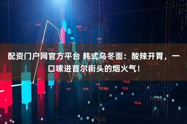 配资门户网官方平台 韩式乌冬面：酸辣开胃，一口嗦进首尔街头的烟火气！