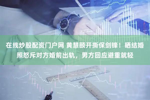 在线炒股配资门户网 黄慧颐开撕保剑锋！晒结婚照怒斥对方婚前出轨，男方回应避重就轻