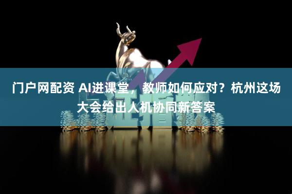 门户网配资 AI进课堂，教师如何应对？杭州这场大会给出人机协同新答案